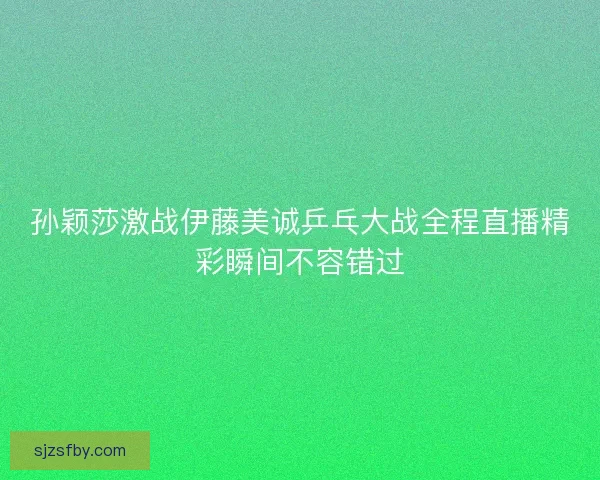 孙颖莎激战伊藤美诚乒乓大战全程直播精彩瞬间不容错过