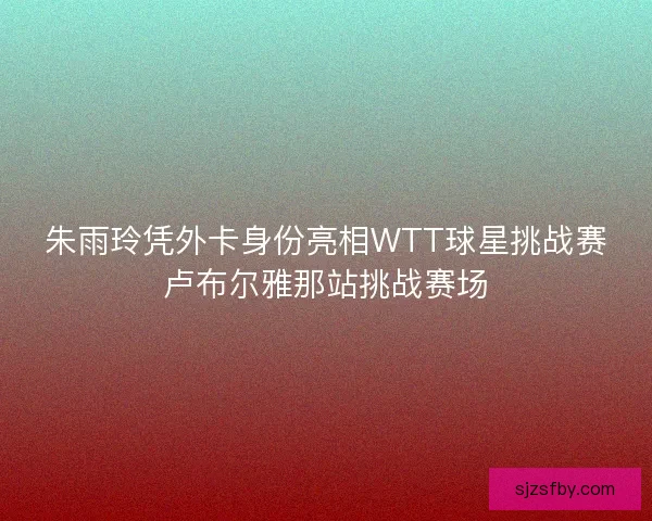 朱雨玲凭外卡身份亮相WTT球星挑战赛卢布尔雅那站挑战赛场