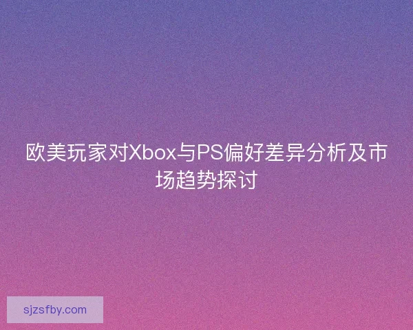 欧美玩家对Xbox与PS偏好差异分析及市场趋势探讨