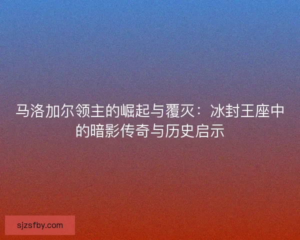 马洛加尔领主的崛起与覆灭:冰封王座中的暗影传奇与历史启示 马洛加尔领主的崛起与覆灭:冰封王座中的暗影传奇与历史启示