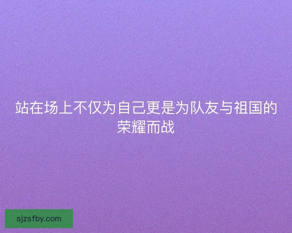 站在场上不仅为自己更是为队友与祖国的荣耀而战 站在场上不仅为自己更是为队友与祖国的荣耀而战