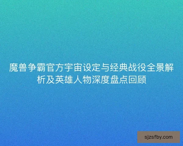 魔兽争霸官方宇宙设定与经典战役全景解析及英雄人物深度盘点回顾