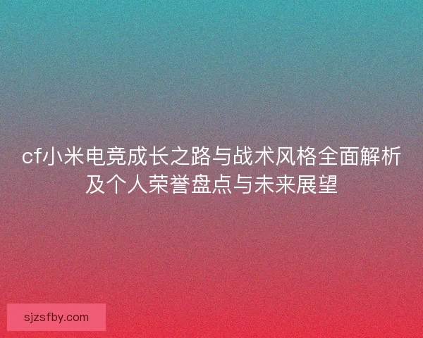 cf小米电竞成长之路与战术风格全面解析及个人荣誉盘点与未来展望