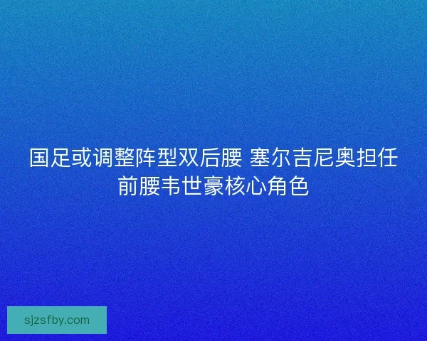 国足或调整阵型双后腰 塞尔吉尼奥担任前腰韦世豪核心角色