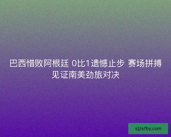 巴西惜败阿根廷 0比1遗憾止步 赛场拼搏见证南美劲旅对决