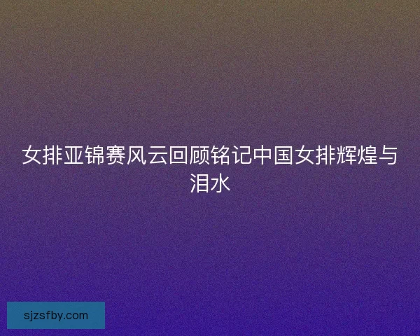 女排亚锦赛风云回顾铭记中国女排辉煌与泪水 女排亚锦赛风云回顾铭记中国女排辉煌与泪水