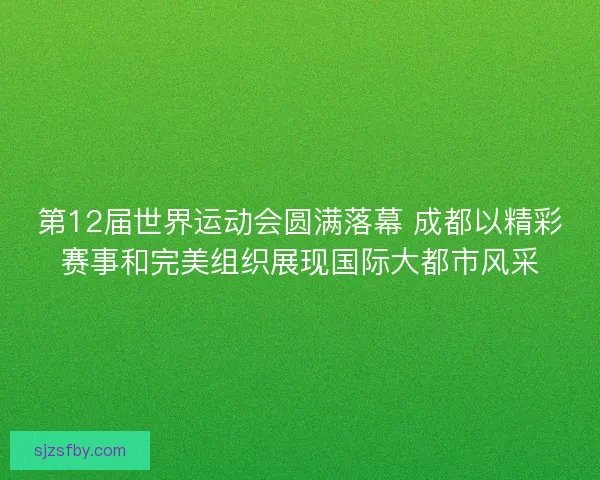 第12届世界运动会圆满落幕 成都以精彩赛事和完美组织展现国际大都市风采