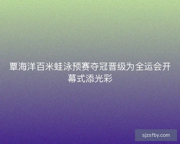 覃海洋百米蛙泳预赛夺冠晋级为全运会开幕式添光彩 覃海洋百米蛙泳预赛夺冠晋级为全运会开幕式添光彩