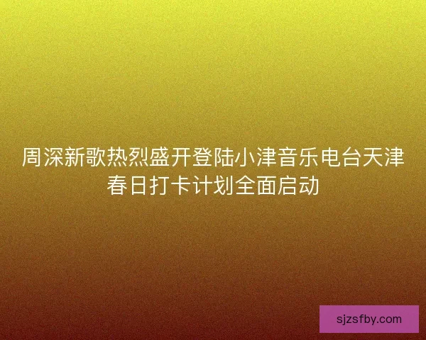 周深新歌热烈盛开登陆小津音乐电台天津春日打卡计划全面启动